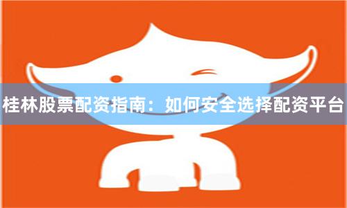 桂林股票配资指南：如何安全选择配资平台