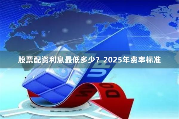 股票配资利息最低多少？2025年费率标准